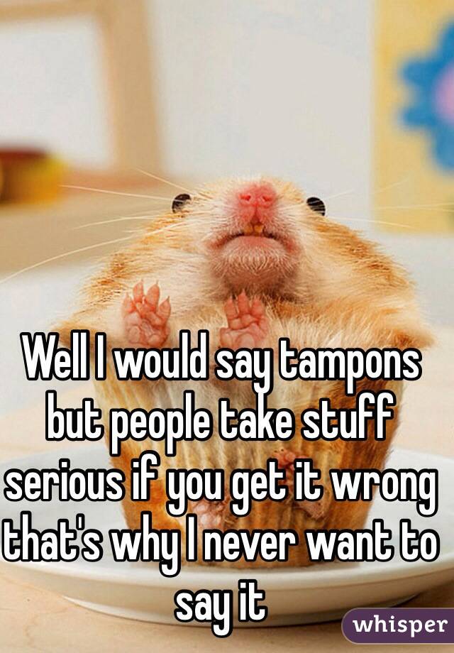 Well I would say tampons but people take stuff serious if you get it wrong that's why I never want to say it 