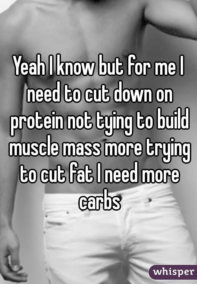 Yeah I know but for me I need to cut down on protein not tying to build muscle mass more trying to cut fat I need more carbs