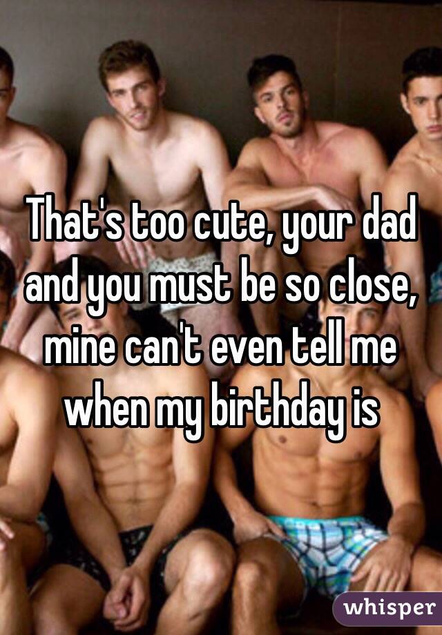 That's too cute, your dad and you must be so close, mine can't even tell me when my birthday is 