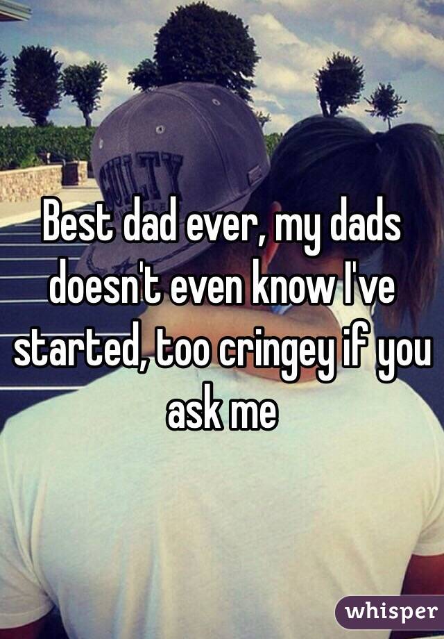 Best dad ever, my dads doesn't even know I've started, too cringey if you ask me