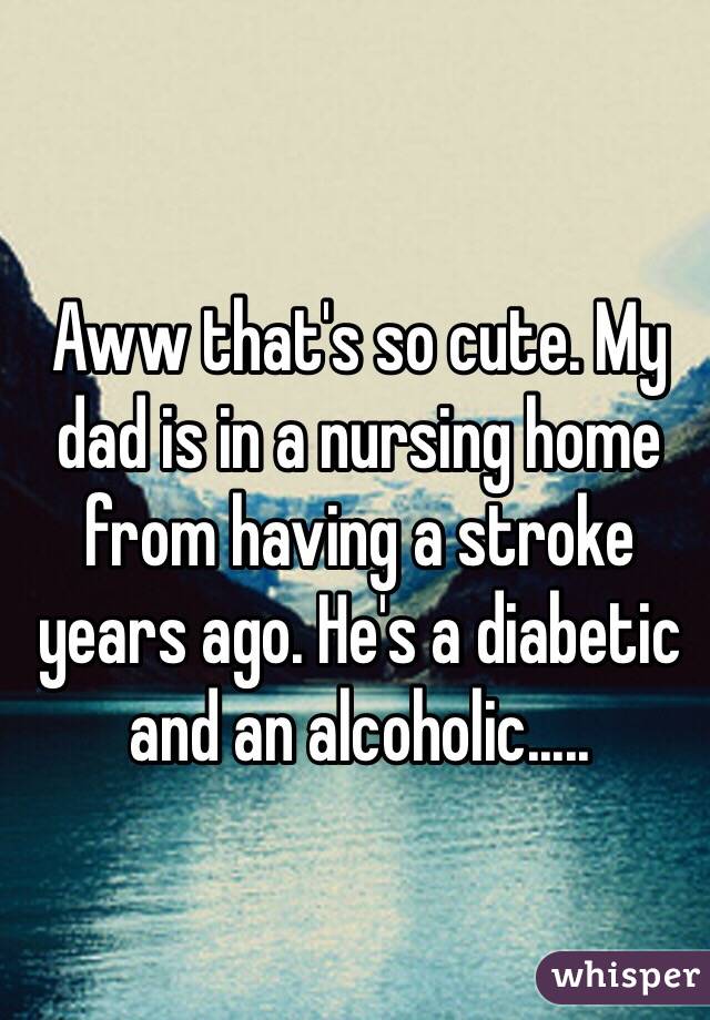 Aww that's so cute. My dad is in a nursing home from having a stroke years ago. He's a diabetic and an alcoholic.....