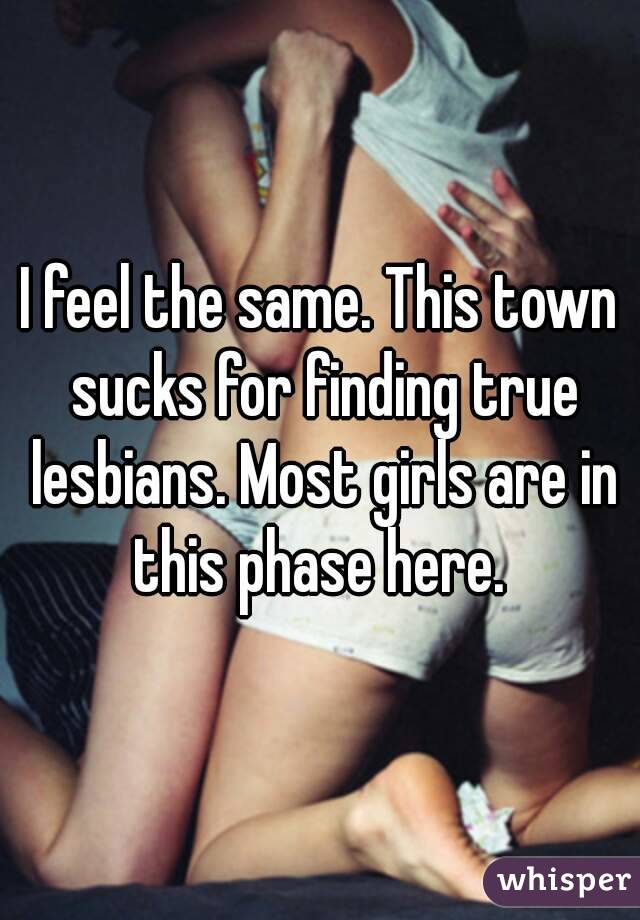 I feel the same. This town sucks for finding true lesbians. Most girls are in this phase here. 