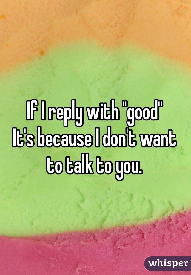 If I reply with "good" 
It's because I don't want to talk to you.