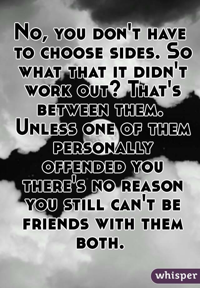 No, you don't have to choose sides. So what that it didn't work out? That's between them.  Unless one of them personally offended you there's no reason you still can't be friends with them both. 