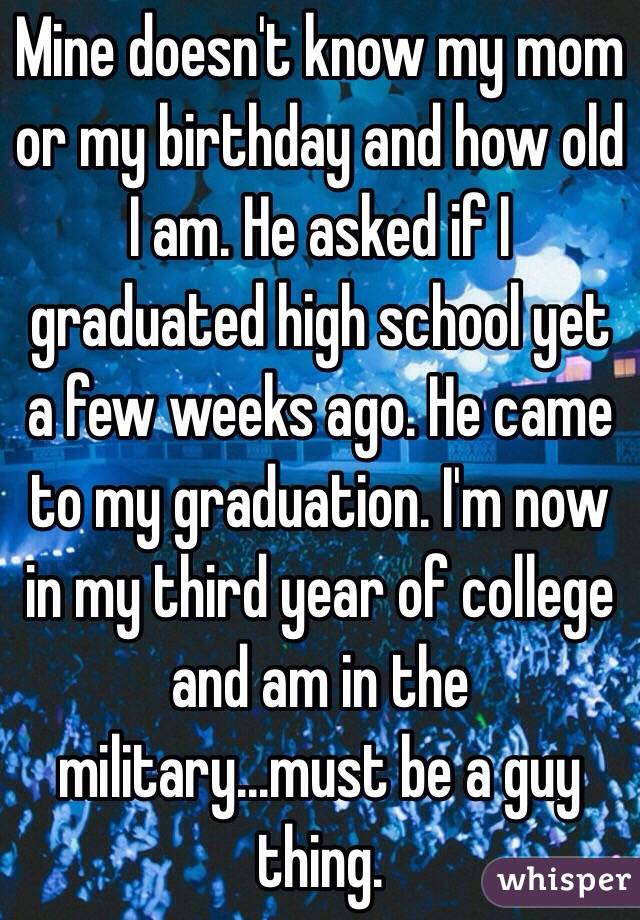 Mine doesn't know my mom or my birthday and how old I am. He asked if I graduated high school yet a few weeks ago. He came to my graduation. I'm now in my third year of college and am in the military...must be a guy thing. 