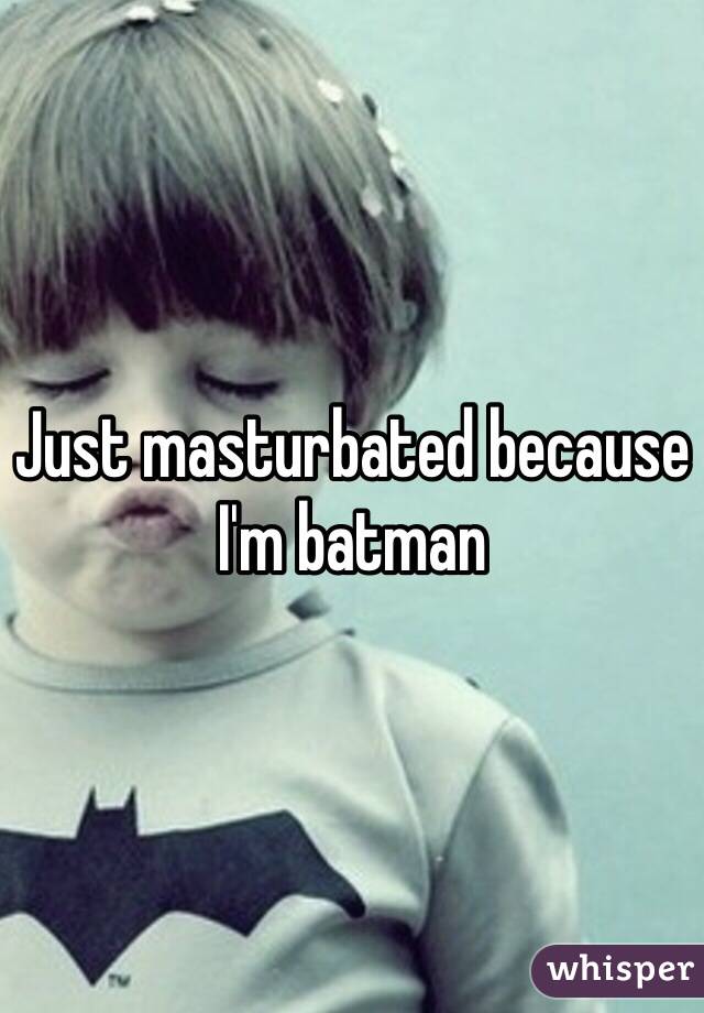 Just masturbated because I'm batman