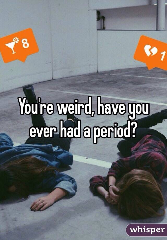 You're weird, have you ever had a period?