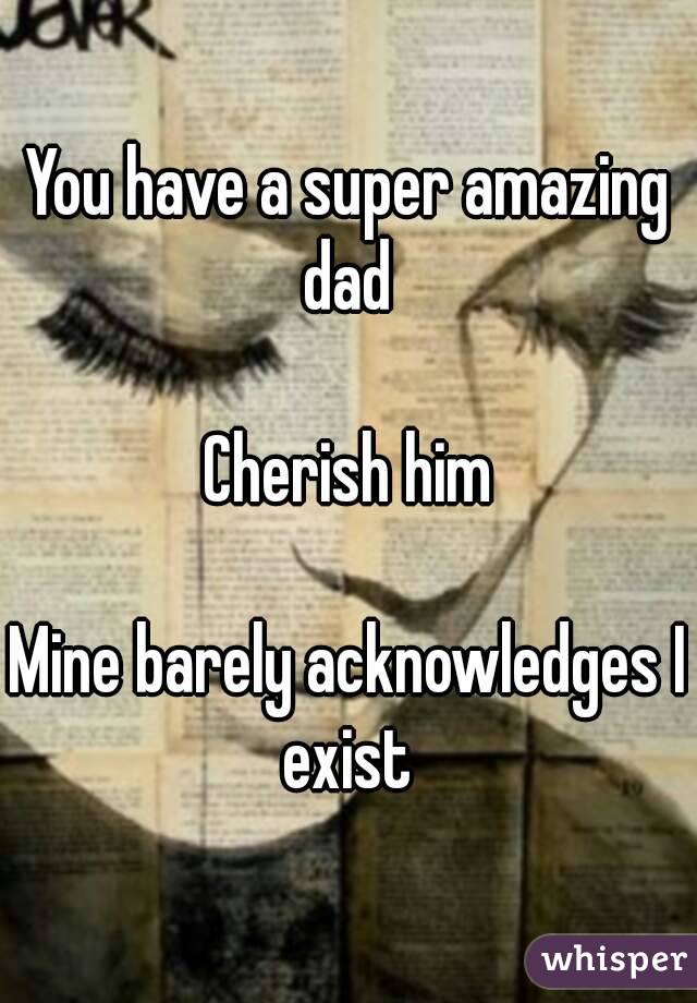 You have a super amazing dad 

Cherish him

Mine barely acknowledges I exist 