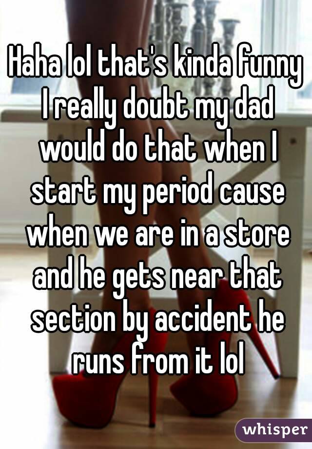 Haha lol that's kinda funny I really doubt my dad would do that when I start my period cause when we are in a store and he gets near that section by accident he runs from it lol