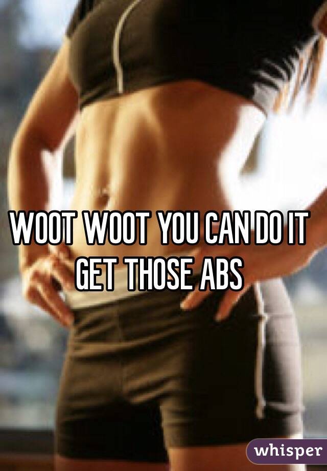 WOOT WOOT YOU CAN DO IT GET THOSE ABS 