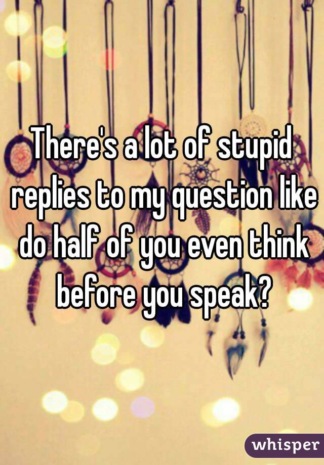 There's a lot of stupid replies to my question like do half of you even think before you speak?