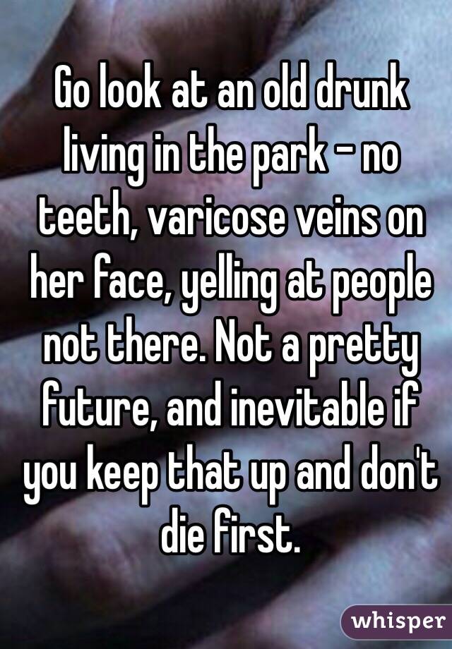 Go look at an old drunk living in the park - no teeth, varicose veins on her face, yelling at people not there. Not a pretty future, and inevitable if you keep that up and don't die first. 