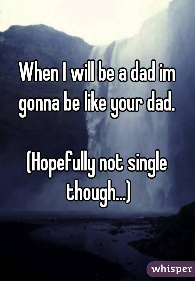 When I will be a dad im gonna be like your dad. 

(Hopefully not single though...)