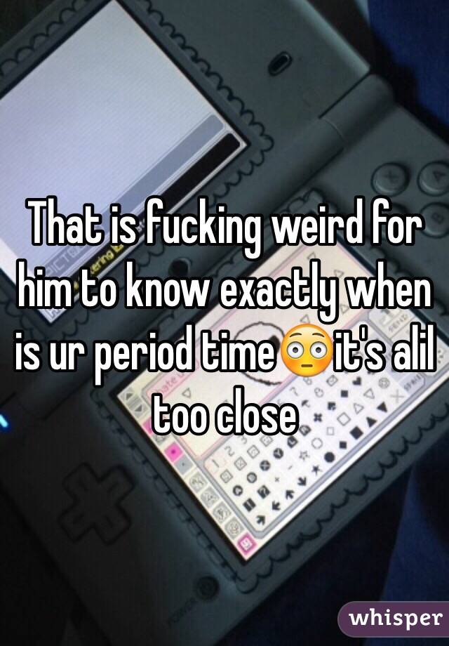 That is fucking weird for him to know exactly when is ur period time😳it's alil too close 