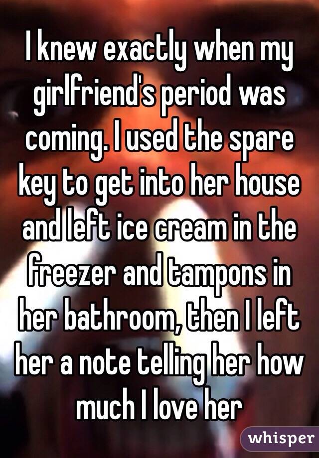 I knew exactly when my girlfriend's period was coming. I used the spare key to get into her house and left ice cream in the freezer and tampons in her bathroom, then I left her a note telling her how much I love her