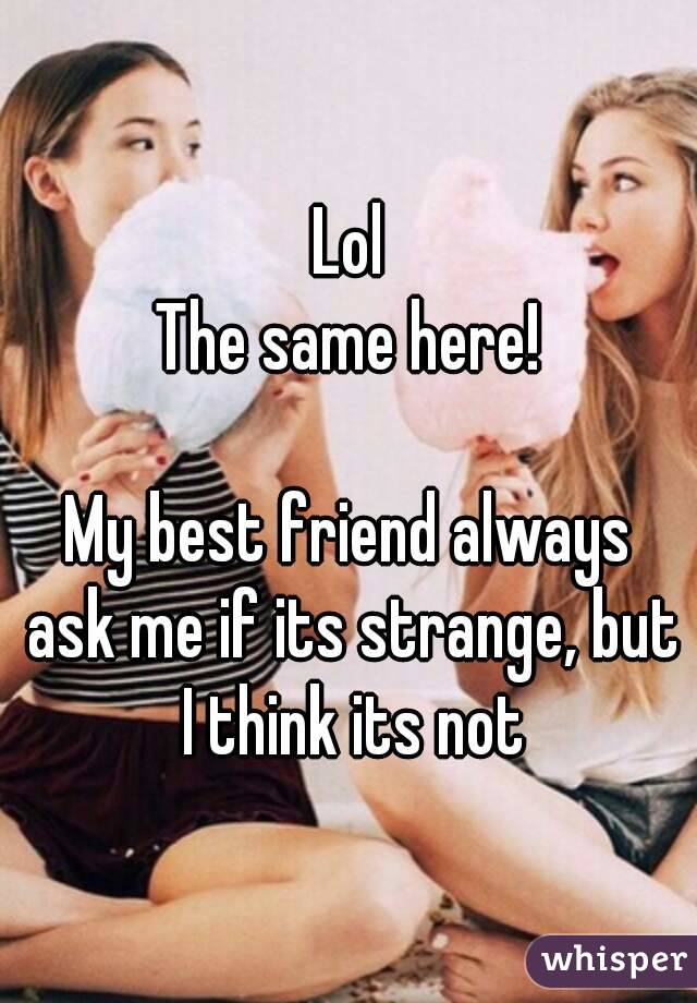 Lol
The same here!

My best friend always ask me if its strange, but I think its not