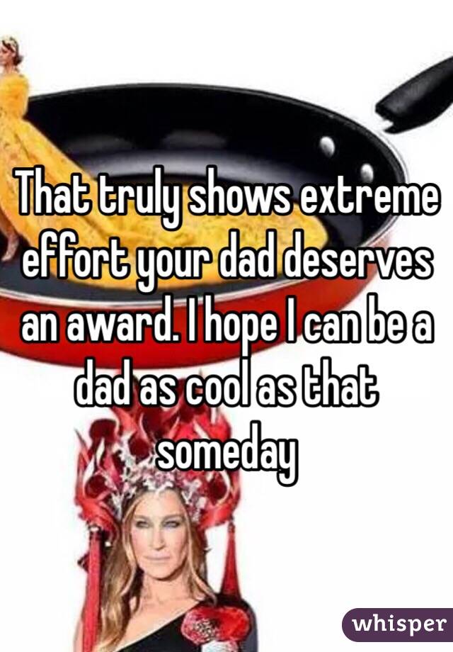 That truly shows extreme effort your dad deserves an award. I hope I can be a dad as cool as that someday 