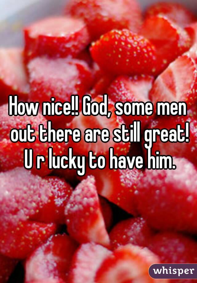 How nice!! God, some men out there are still great! U r lucky to have him.