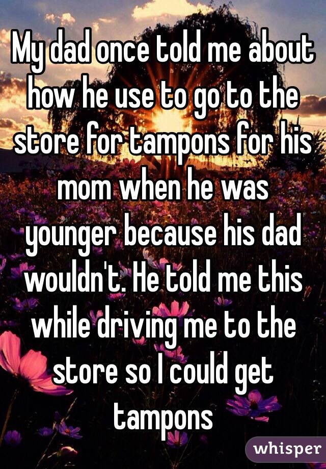 My dad once told me about how he use to go to the store for tampons for his mom when he was younger because his dad wouldn't. He told me this while driving me to the store so I could get tampons