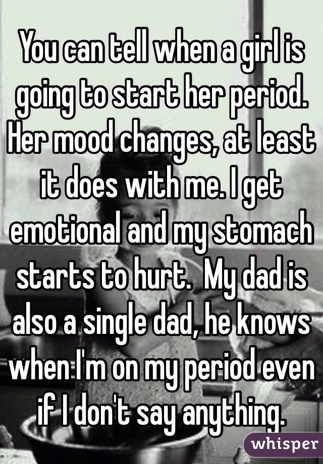 You can tell when a girl is going to start her period. Her mood changes, at least it does with me. I get emotional and my stomach starts to hurt.  My dad is also a single dad, he knows when I'm on my period even if I don't say anything.