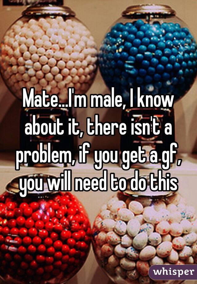 Mate...I'm male, I know about it, there isn't a problem, if you get a gf, you will need to do this