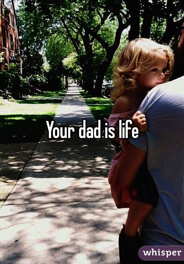 Your dad is life 