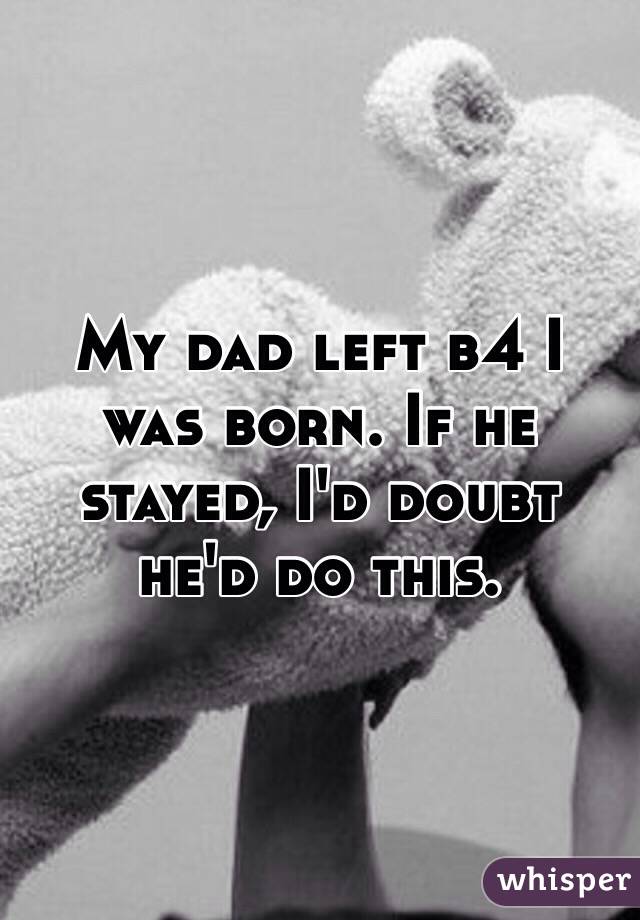 My dad left b4 I was born. If he stayed, I'd doubt he'd do this.