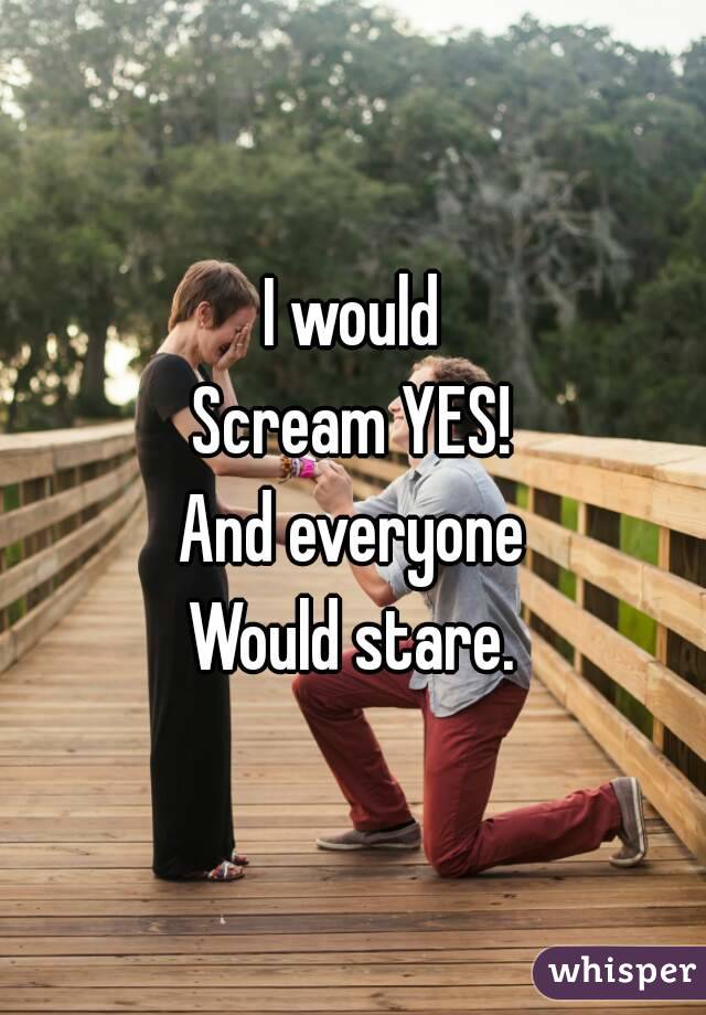 I would
Scream YES!
And everyone
Would stare.