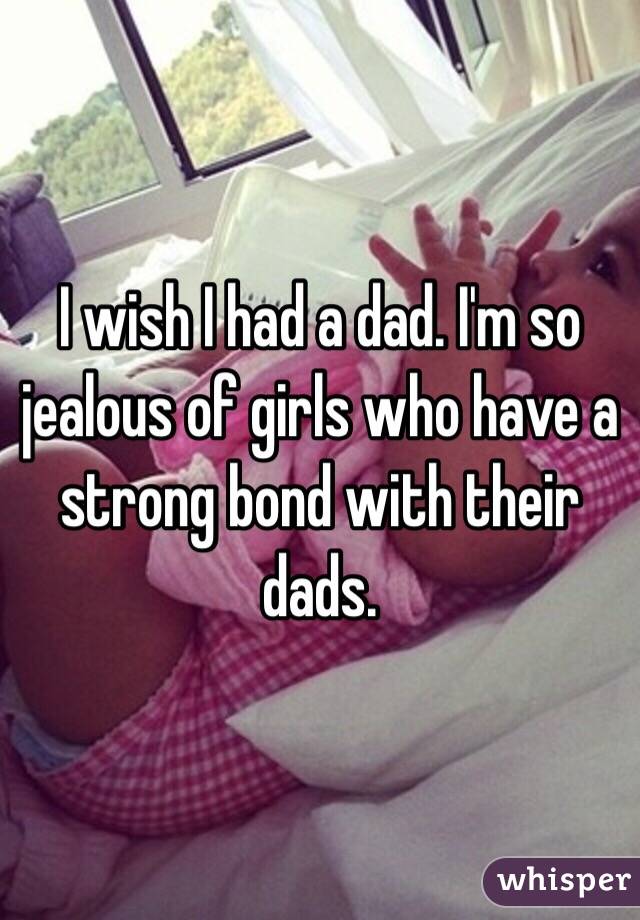 I wish I had a dad. I'm so jealous of girls who have a strong bond with their dads. 