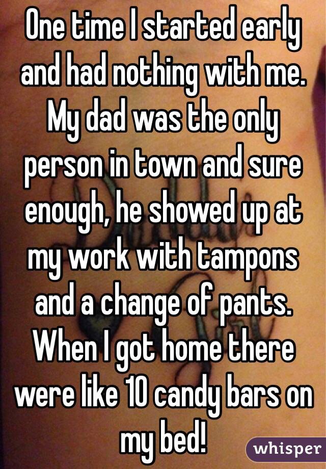 One time I started early and had nothing with me. My dad was the only person in town and sure enough, he showed up at my work with tampons and a change of pants. When I got home there were like 10 candy bars on my bed! 