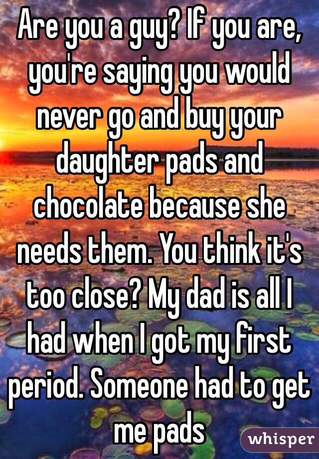 Are you a guy? If you are, you're saying you would never go and buy your daughter pads and chocolate because she needs them. You think it's too close? My dad is all I had when I got my first period. Someone had to get me pads