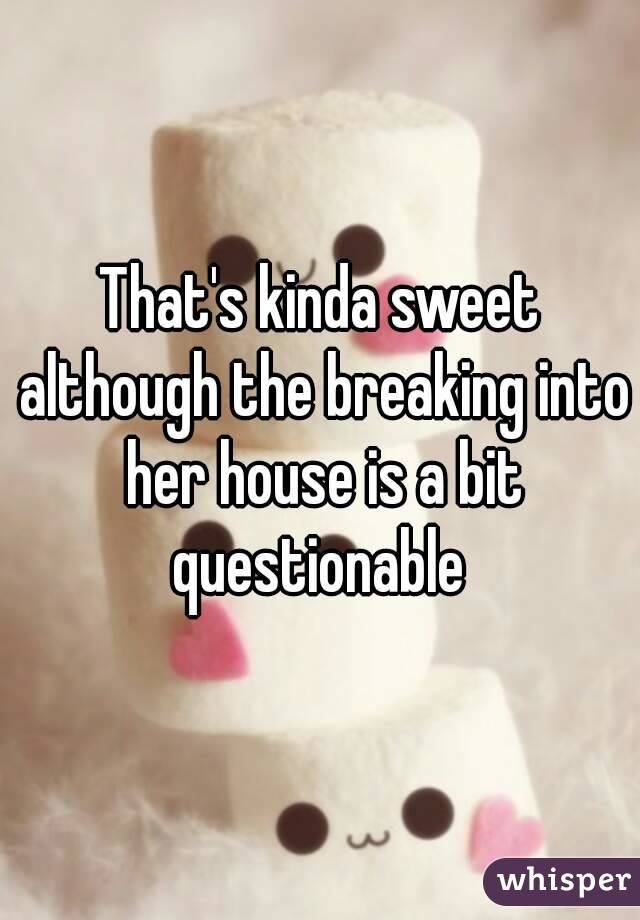 That's kinda sweet although the breaking into her house is a bit questionable 