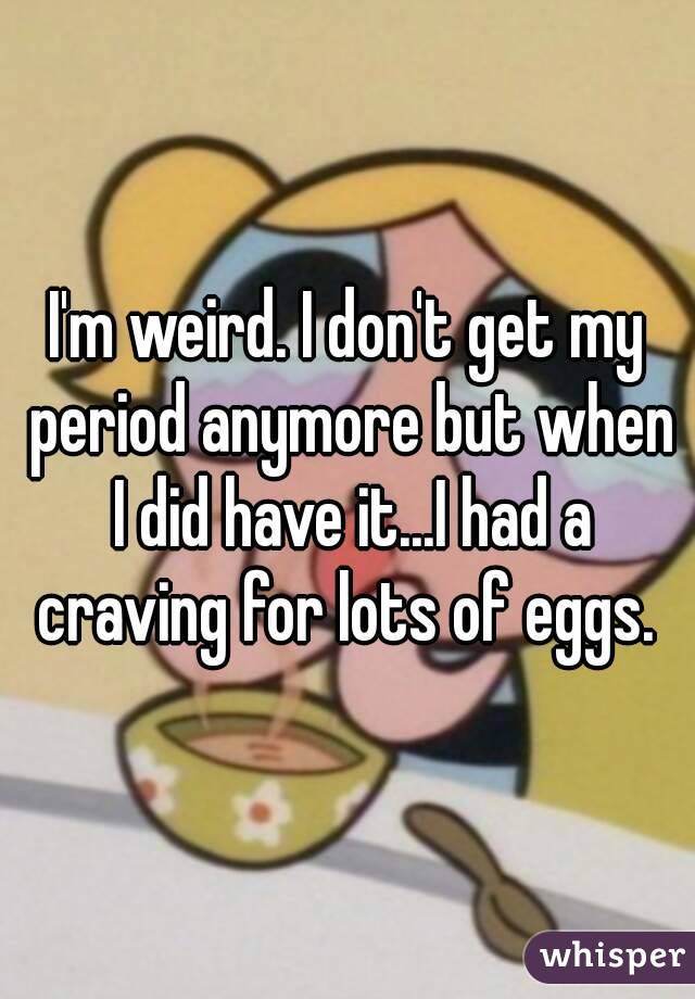 I'm weird. I don't get my period anymore but when I did have it...I had a craving for lots of eggs. 