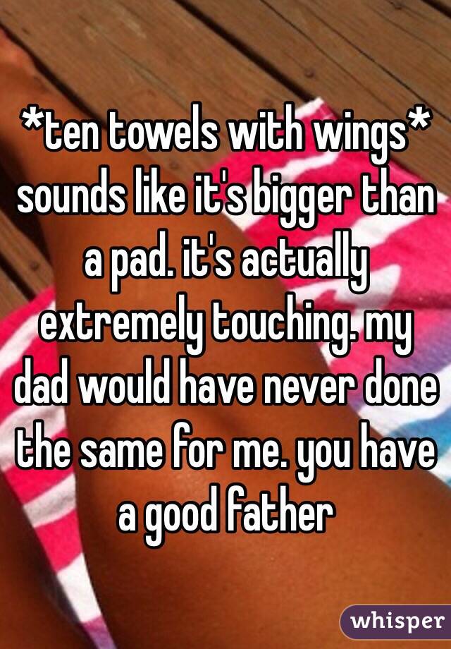 *ten towels with wings* sounds like it's bigger than a pad. it's actually extremely touching. my dad would have never done the same for me. you have a good father