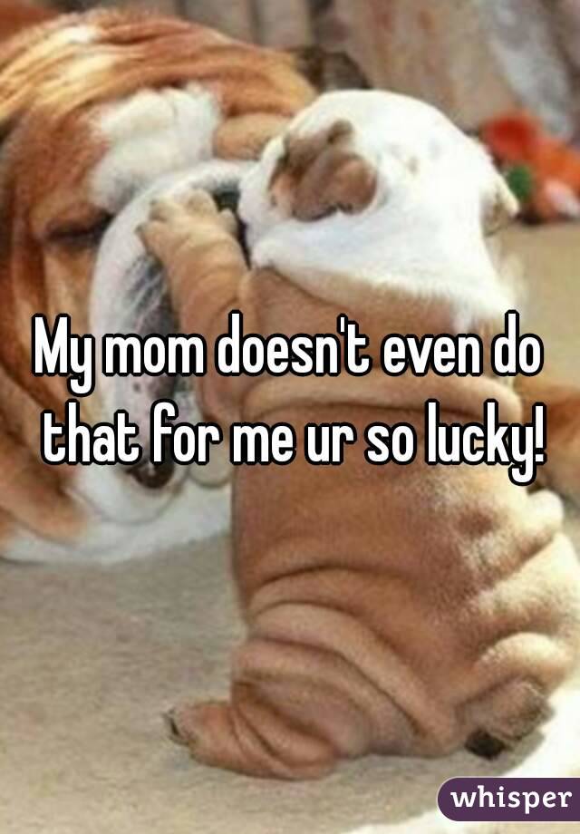 My mom doesn't even do that for me ur so lucky!