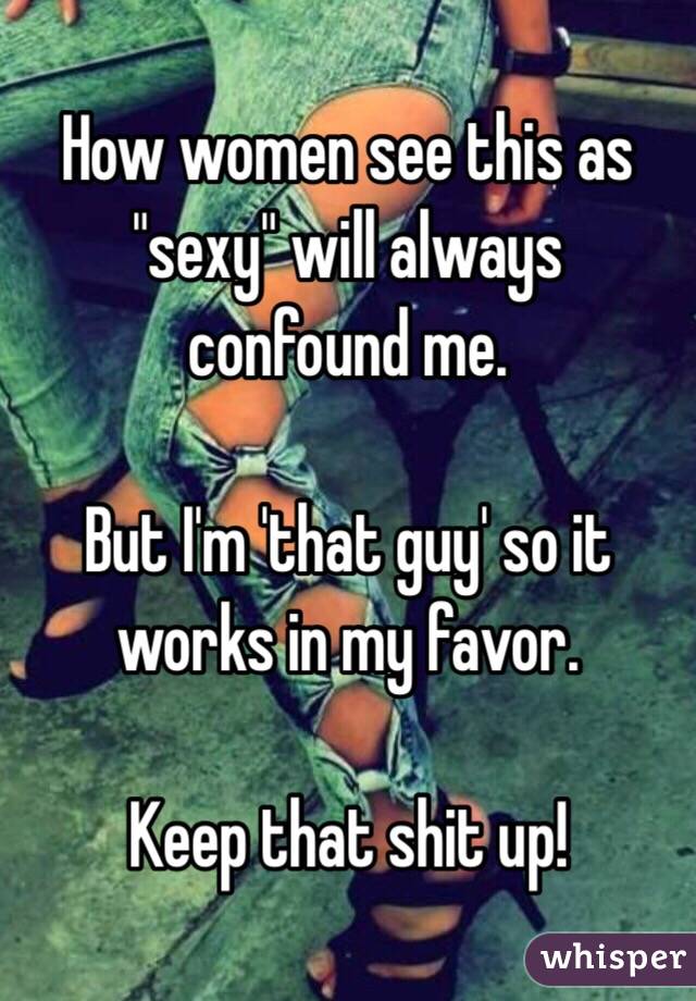 How women see this as "sexy" will always confound me. 

But I'm 'that guy' so it works in my favor. 

Keep that shit up!