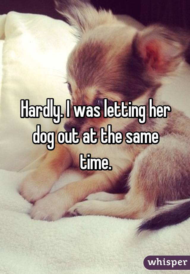 Hardly. I was letting her dog out at the same time.