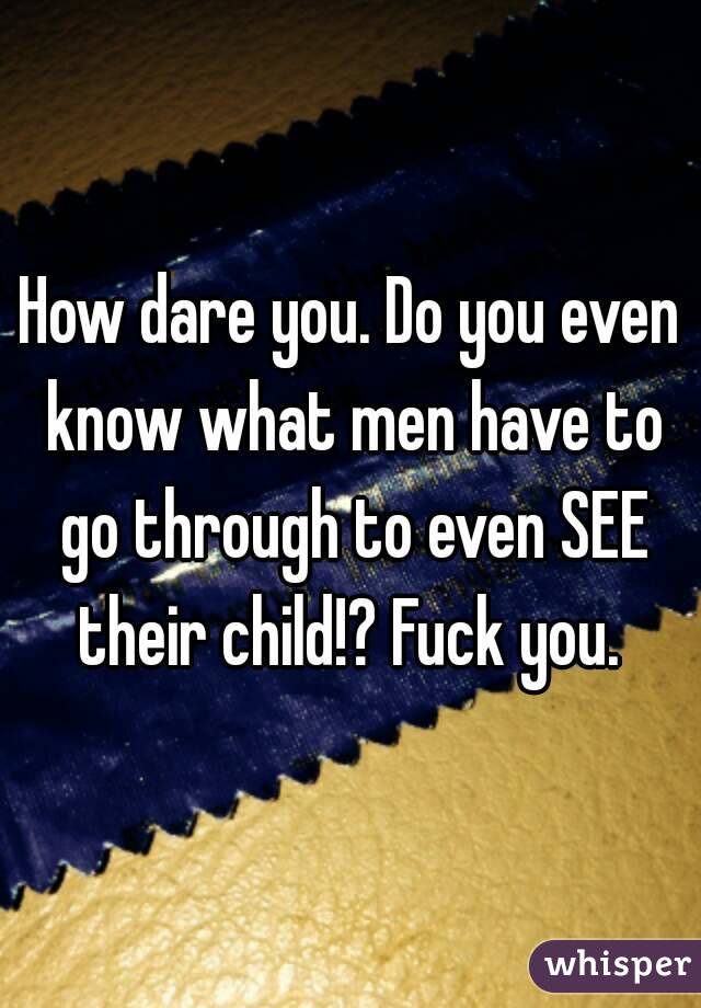 How dare you. Do you even know what men have to go through to even SEE their child!? Fuck you. 