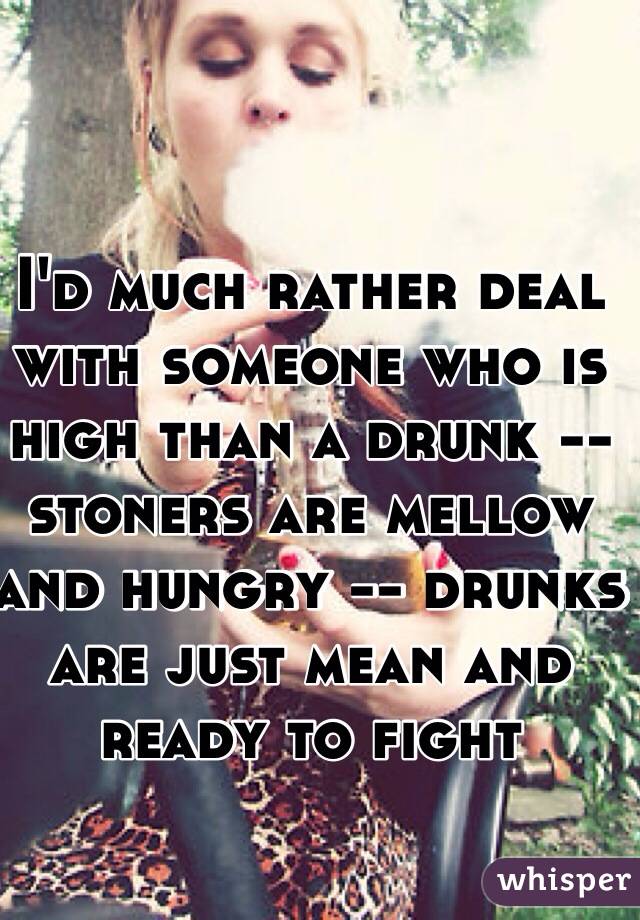 I'd much rather deal with someone who is high than a drunk -- stoners are mellow and hungry -- drunks are just mean and ready to fight