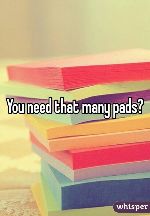 You need that many pads?