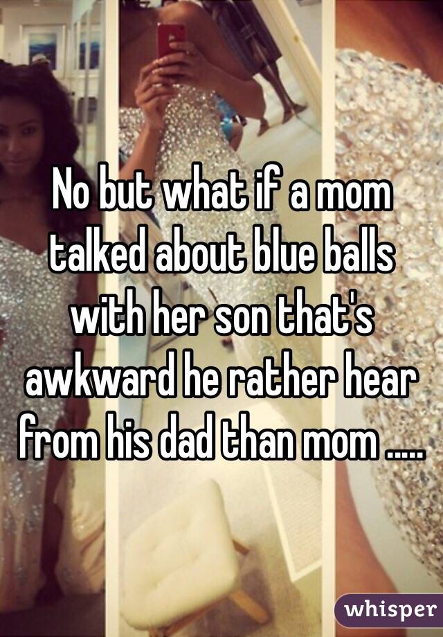 No but what if a mom talked about blue balls with her son that's awkward he rather hear from his dad than mom ..... 