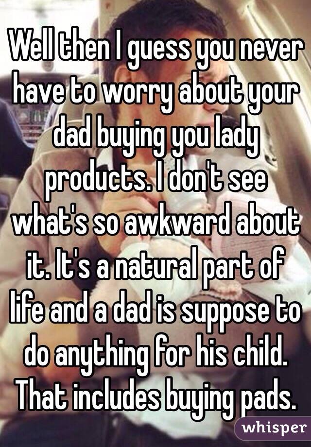 Well then I guess you never have to worry about your dad buying you lady products. I don't see what's so awkward about it. It's a natural part of life and a dad is suppose to do anything for his child. That includes buying pads.