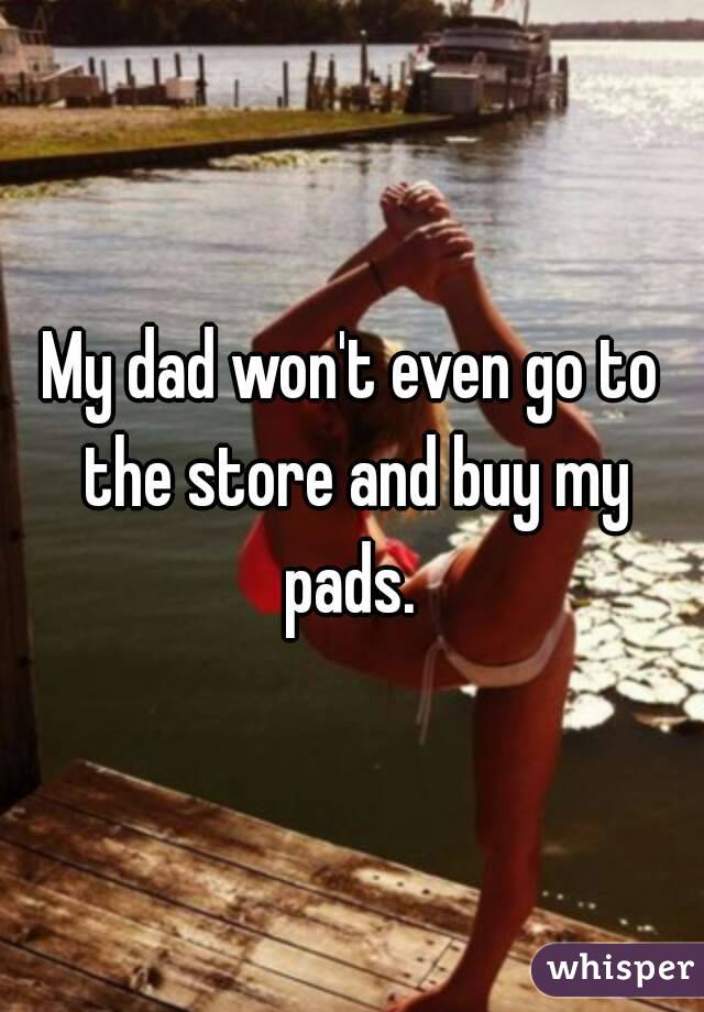 My dad won't even go to the store and buy my pads. 