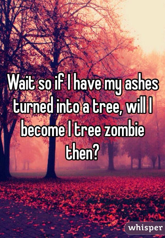 Wait so if I have my ashes turned into a tree, will I become I tree zombie then? 