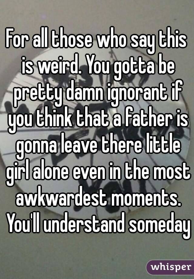 For all those who say this is weird. You gotta be pretty damn ignorant if you think that a father is gonna leave there little girl alone even in the most awkwardest moments. You'll understand someday