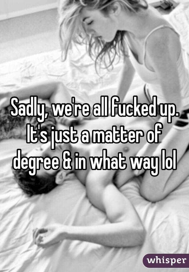 Sadly, we're all fucked up. It's just a matter of degree & in what way lol