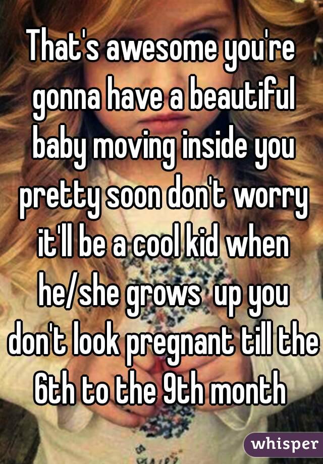 That's awesome you're gonna have a beautiful baby moving inside you pretty soon don't worry it'll be a cool kid when he/she grows  up you don't look pregnant till the 6th to the 9th month 