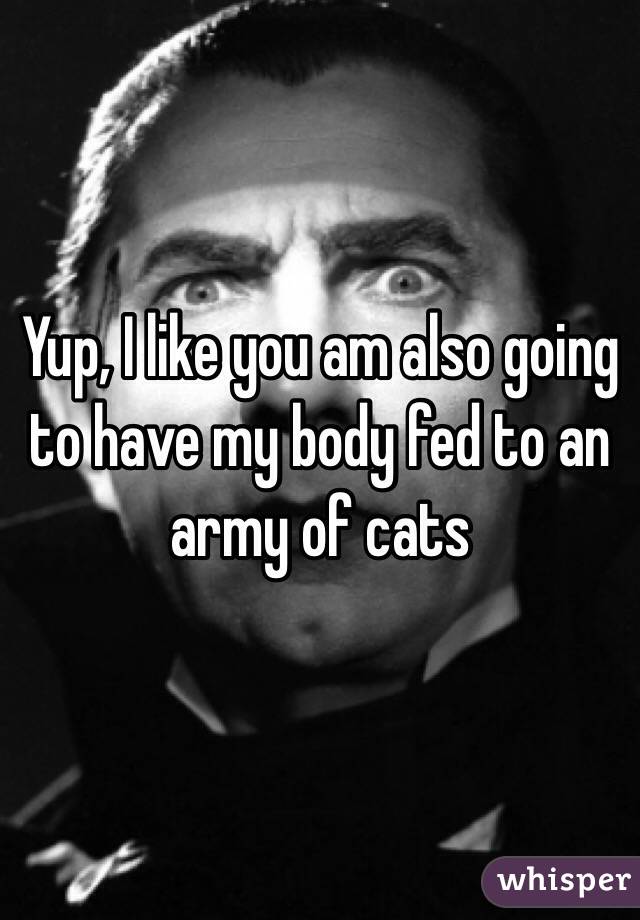 Yup, I like you am also going to have my body fed to an army of cats 