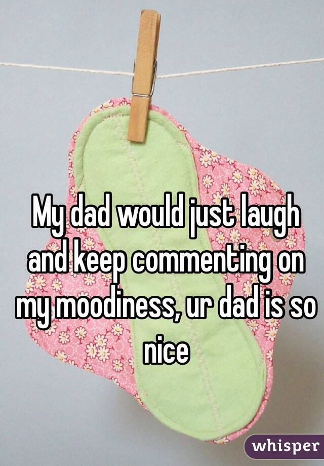 My dad would just laugh and keep commenting on my moodiness, ur dad is so nice 