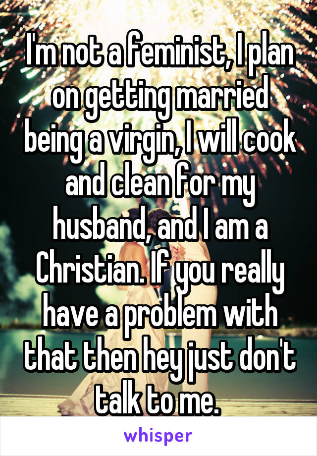 I'm not a feminist, I plan on getting married being a virgin, I will cook and clean for my husband, and I am a Christian. If you really have a problem with that then hey just don't talk to me. 